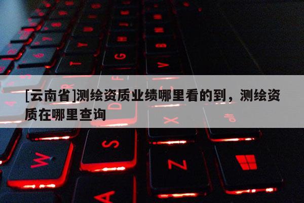 [云南省]測繪資質(zhì)業(yè)績哪里看的到，測繪資質(zhì)在哪里查詢