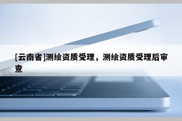 [云南省]測(cè)繪資質(zhì)受理，測(cè)繪資質(zhì)受理后審查