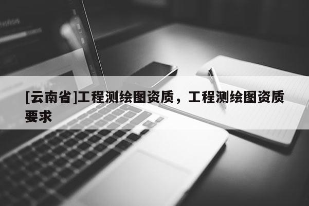 [云南省]工程測(cè)繪圖資質(zhì)，工程測(cè)繪圖資質(zhì)要求