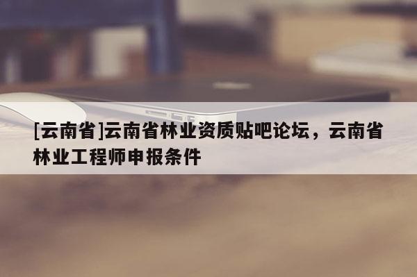 [云南省]云南省林業(yè)資質貼吧論壇，云南省林業(yè)工程師申報條件