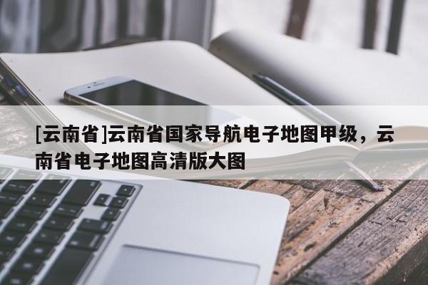 [云南省]云南省國家導(dǎo)航電子地圖甲級，云南省電子地圖高清版大圖