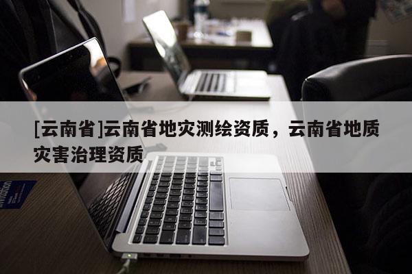 [云南省]云南省地災(zāi)測(cè)繪資質(zhì)，云南省地質(zhì)災(zāi)害治理資質(zhì)