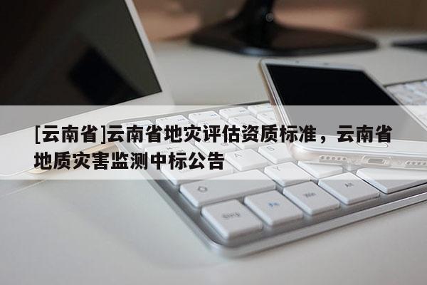 [云南省]云南省地災(zāi)評(píng)估資質(zhì)標(biāo)準(zhǔn)，云南省地質(zhì)災(zāi)害監(jiān)測(cè)中標(biāo)公告