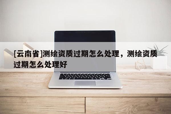 [云南省]測繪資質過期怎么處理，測繪資質過期怎么處理好