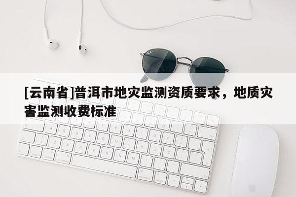 [云南省]普洱市地災(zāi)監(jiān)測(cè)資質(zhì)要求，地質(zhì)災(zāi)害監(jiān)測(cè)收費(fèi)標(biāo)準(zhǔn)