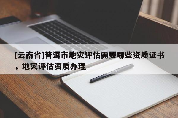 [云南省]普洱市地災(zāi)評(píng)估需要哪些資質(zhì)證書(shū)，地災(zāi)評(píng)估資質(zhì)辦理