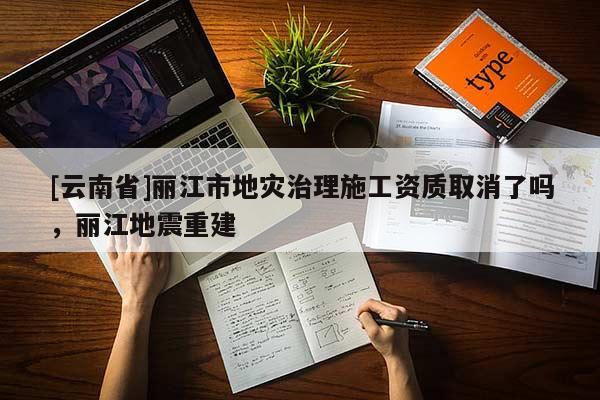 [云南省]麗江市地災(zāi)治理施工資質(zhì)取消了嗎，麗江地震重建