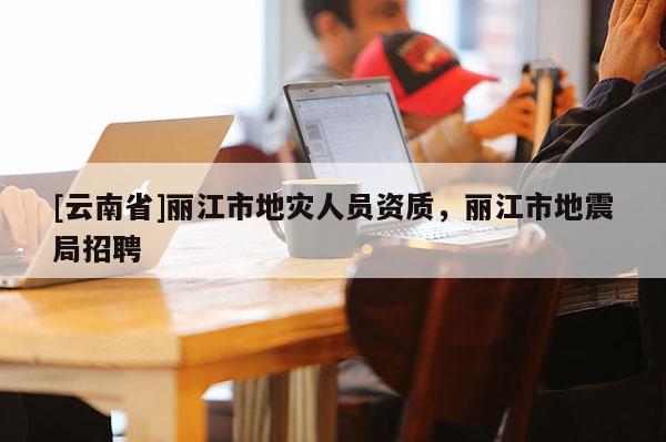 [云南省]麗江市地災(zāi)人員資質(zhì)，麗江市地震局招聘