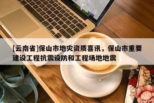 [云南省]保山市地災(zāi)資質(zhì)喜訊，保山市重要建設(shè)工程抗震設(shè)防和工程場地地震