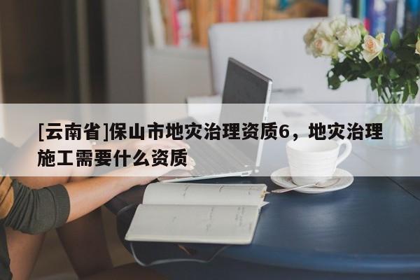 [云南省]保山市地災(zāi)治理資質(zhì)6，地災(zāi)治理施工需要什么資質(zhì)