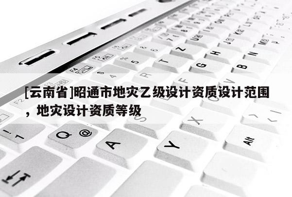 [云南省]昭通市地災(zāi)乙級設(shè)計(jì)資質(zhì)設(shè)計(jì)范圍，地災(zāi)設(shè)計(jì)資質(zhì)等級