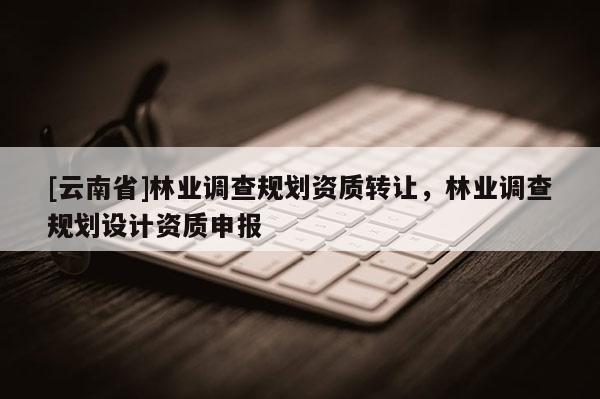 [云南省]林業(yè)調(diào)查規(guī)劃資質(zhì)轉(zhuǎn)讓，林業(yè)調(diào)查規(guī)劃設計資質(zhì)申報