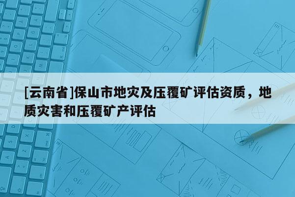 [云南省]保山市地災(zāi)及壓覆礦評估資質(zhì)，地質(zhì)災(zāi)害和壓覆礦產(chǎn)評估