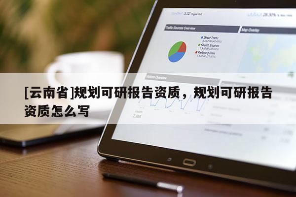 [云南省]規(guī)劃可研報告資質(zhì)，規(guī)劃可研報告資質(zhì)怎么寫